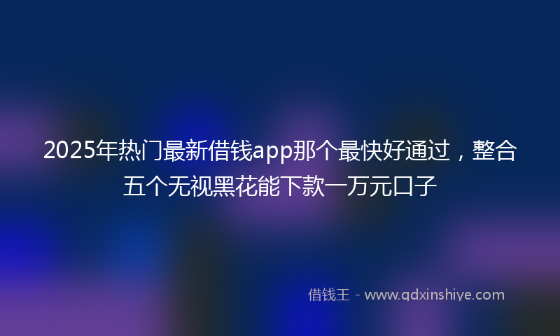 2025年热门最新借钱app那个最快好通过，整合五个无视黑花能下款一万元口子