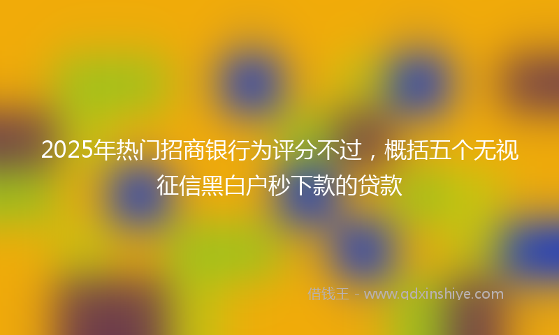 2025年热门招商银行为评分不过，概括五个无视征信黑白户秒下款的贷款