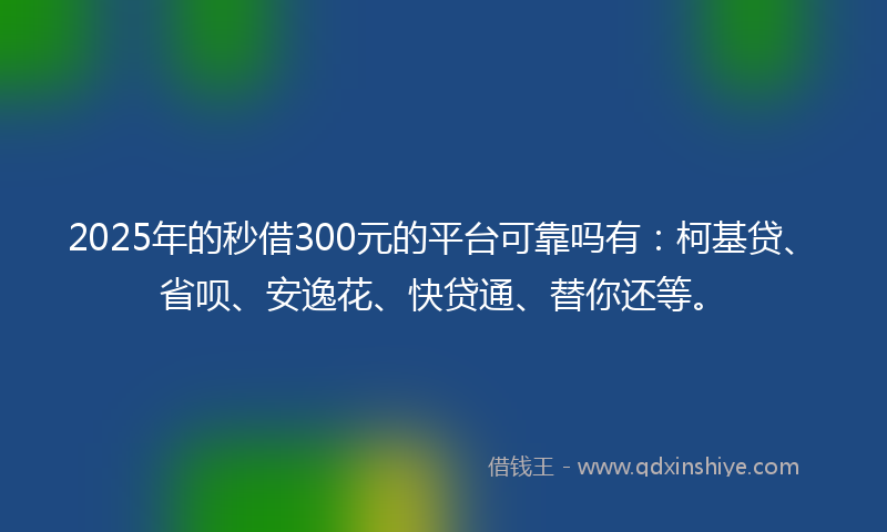 2025年的秒借300元的平台可靠吗有：柯基贷、省呗、安逸花、快贷通、替你还等。