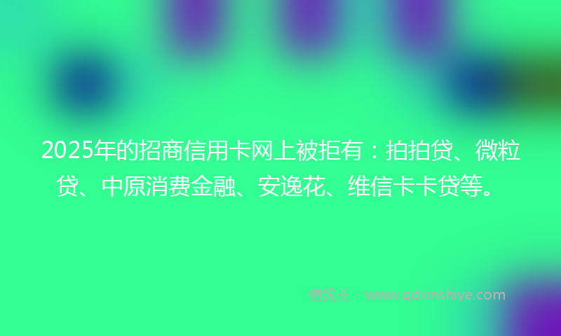 2025年的招商信用卡网上被拒有：拍拍贷、微粒贷、中原消费金融、安逸花、维信卡卡贷等。