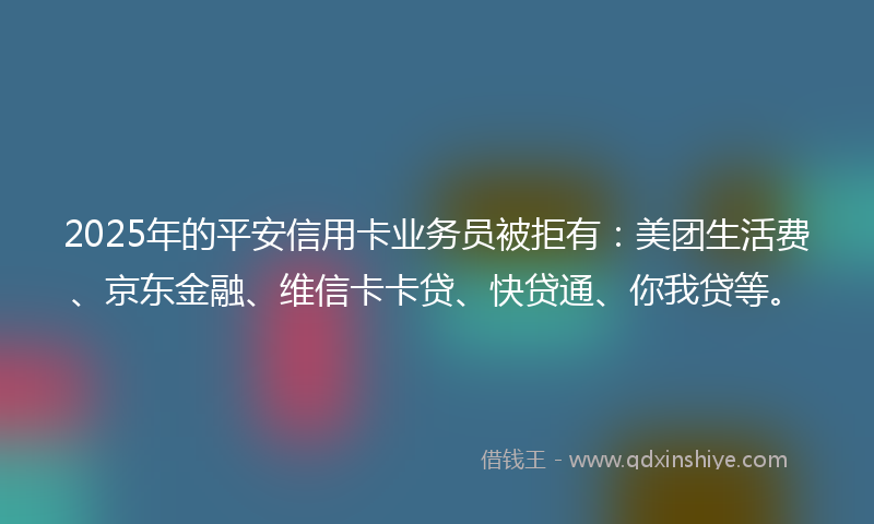 2025年的平安信用卡业务员被拒有：美团生活费、京东金融、维信卡卡贷、快贷通、你我贷等。