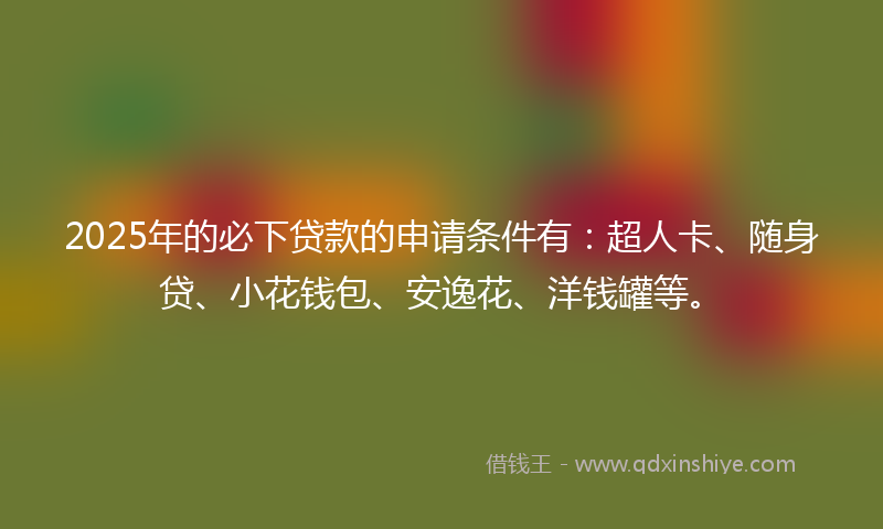 2025年的必下贷款的申请条件有：超人卡、随身贷、小花钱包、安逸花、洋钱罐等。