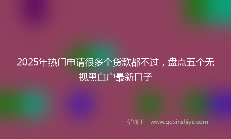 2025年热门申请很多个货款都不过，盘点五个无视黑白户最新口子