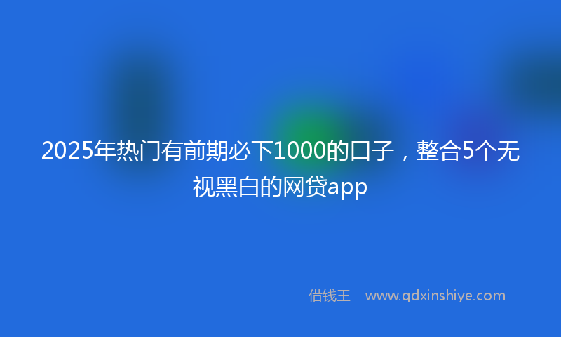 2025年热门有前期必下1000的口子，整合5个无视黑白的网贷app