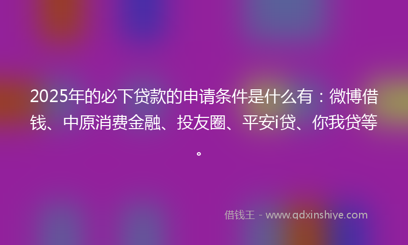 2025年的必下贷款的申请条件是什么有：微博借钱、中原消费金融、投友圈、平安i贷、你我贷等。