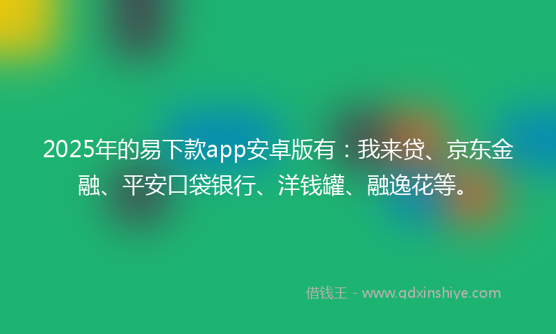 2025年的易下款app安卓版有：我来贷、京东金融、平安口袋银行、洋钱罐、融逸花等。