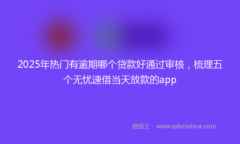 2025年热门有逾期哪个贷款好通过审核，梳理五个无忧速借当天放款的app
