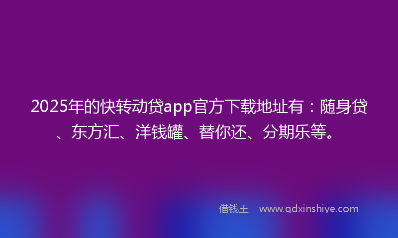 2025年的快转动贷app官方下载地址有：随身贷、东方汇、洋钱罐、替你还、分期乐等。