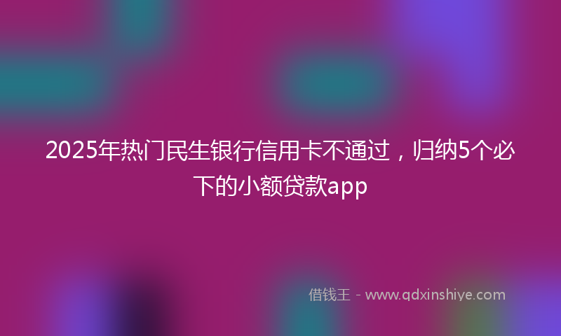 2025年热门民生银行信用卡不通过，归纳5个必下的小额贷款app