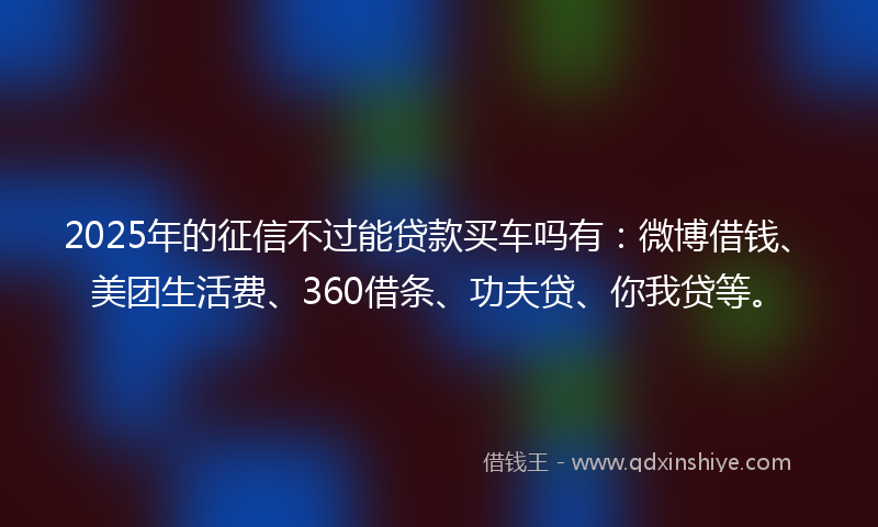 2025年的征信不过能贷款买车吗有：微博借钱、美团生活费、360借条、功夫贷、你我贷等。