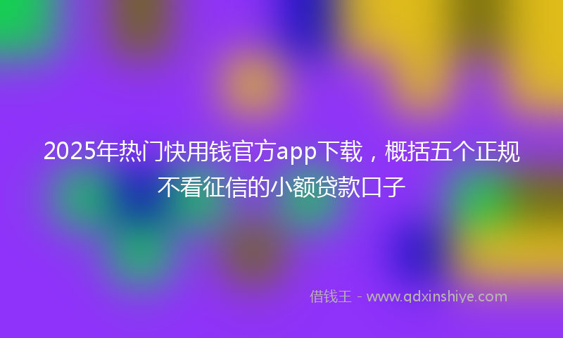 2025年热门快用钱官方app下载，概括五个正规不看征信的小额贷款口子