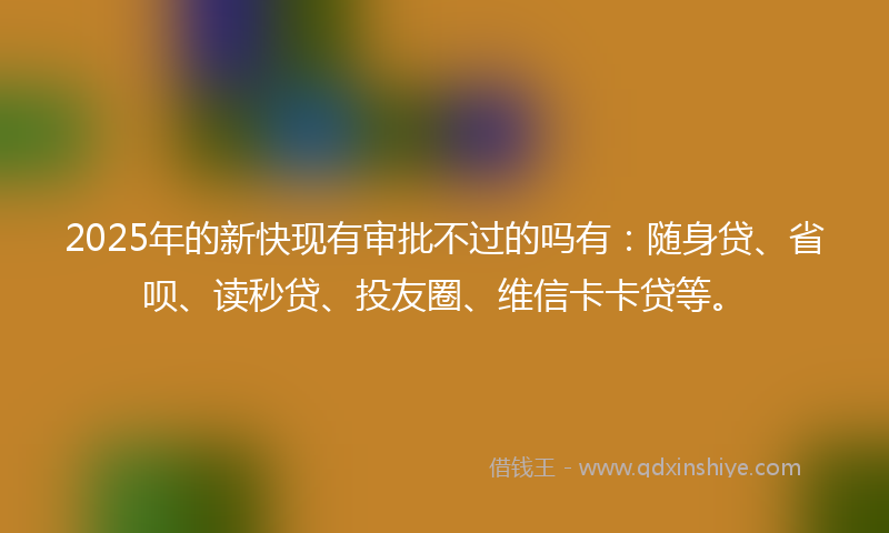 2025年的新快现有审批不过的吗有：随身贷、省呗、读秒贷、投友圈、维信卡卡贷等。