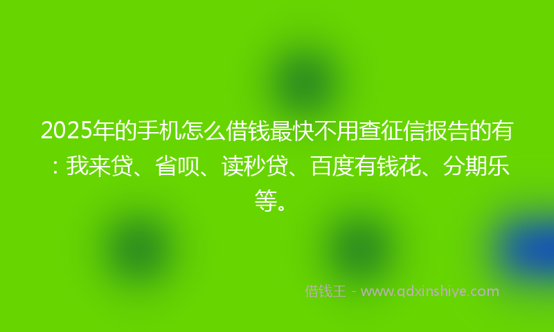 2025年的手机怎么借钱最快不用查征信报告的有：我来贷、省呗、读秒贷、百度有钱花、分期乐等。