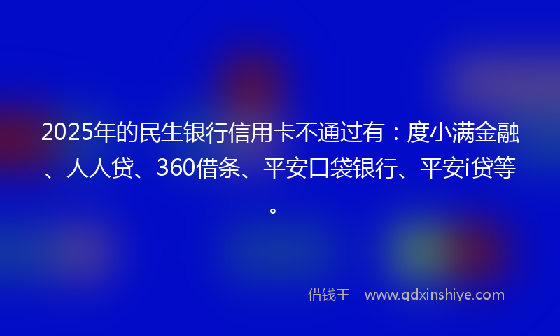 2025年的民生银行信用卡不通过有：度小满金融、人人贷、360借条、平安口袋银行、平安i贷等。