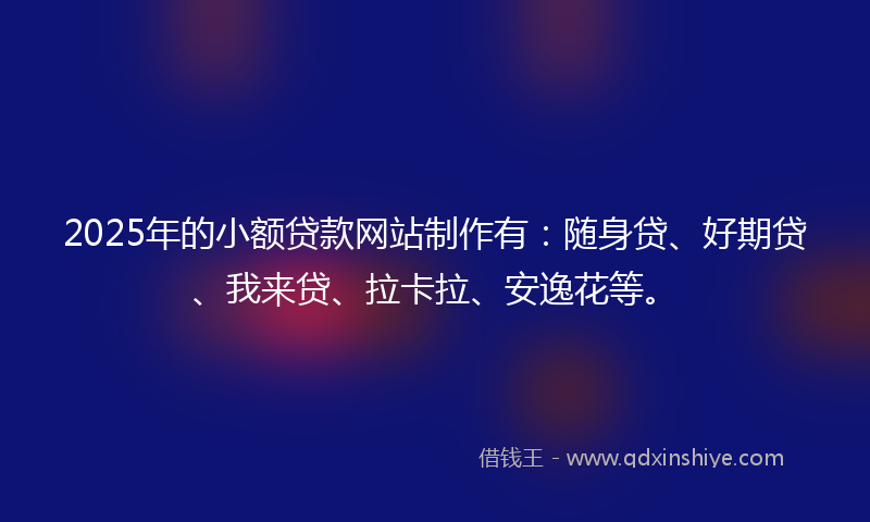 2025年的小额贷款网站制作有：随身贷、好期贷、我来贷、拉卡拉、安逸花等。
