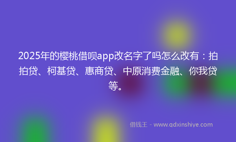 2025年的樱桃借呗app改名字了吗怎么改有：拍拍贷、柯基贷、惠商贷、中原消费金融、你我贷等。