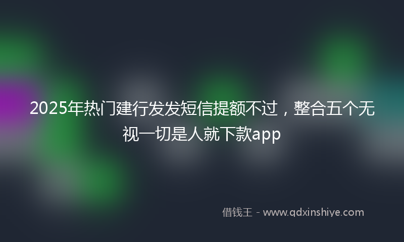2025年热门建行发发短信提额不过，整合五个无视一切是人就下款app
