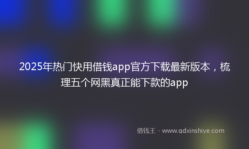 2025年热门快用借钱app官方下载最新版本，梳理五个网黑真正能下款的app