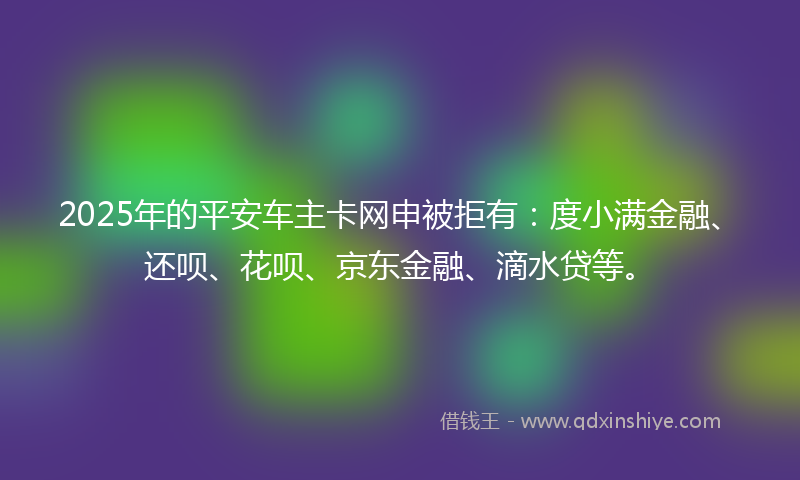 2025年的平安车主卡网申被拒有：度小满金融、还呗、花呗、京东金融、滴水贷等。