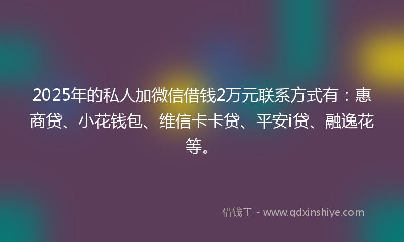 2025年的私人加微信借钱2万元联系方式有：惠商贷、小花钱包、维信卡卡贷、平安i贷、融逸花等。
