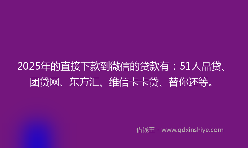 2025年的直接下款到微信的贷款有：51人品贷、团贷网、东方汇、维信卡卡贷、替你还等。