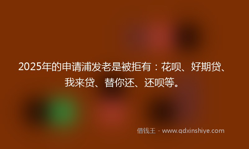 2025年的申请浦发老是被拒有：花呗、好期贷、我来贷、替你还、还呗等。