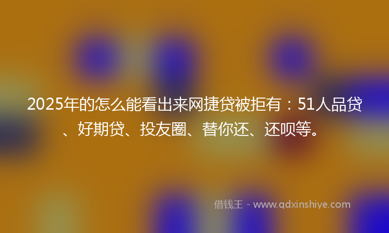 2025年的怎么能看出来网捷贷被拒有：51人品贷、好期贷、投友圈、替你还、还呗等。