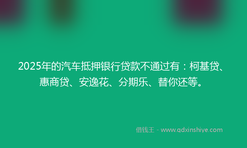 2025年的汽车抵押银行贷款不通过有：柯基贷、惠商贷、安逸花、分期乐、替你还等。
