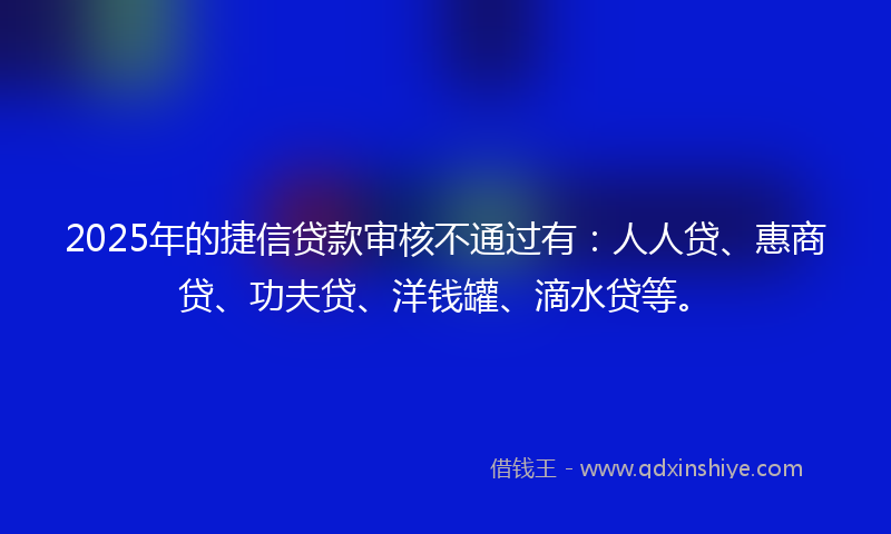 2025年的捷信贷款审核不通过有：人人贷、惠商贷、功夫贷、洋钱罐、滴水贷等。