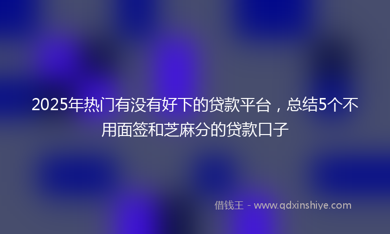 2025年热门有没有好下的贷款平台，总结5个不用面签和芝麻分的贷款口子