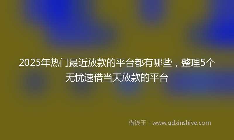 2025年热门最近放款的平台都有哪些，整理5个无忧速借当天放款的平台
