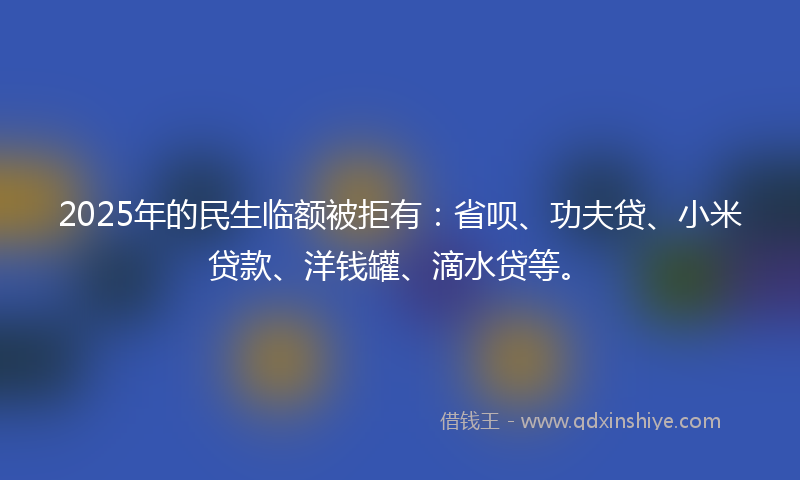 2025年的民生临额被拒有：省呗、功夫贷、小米贷款、洋钱罐、滴水贷等。