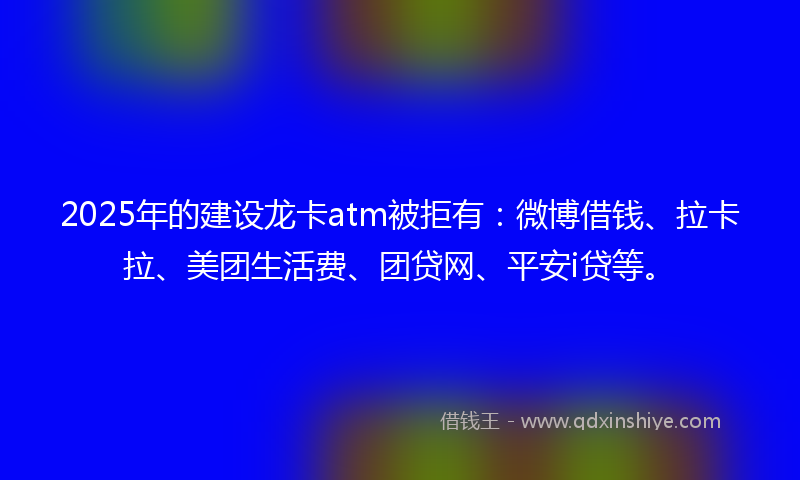 2025年的建设龙卡atm被拒有：微博借钱、拉卡拉、美团生活费、团贷网、平安i贷等。