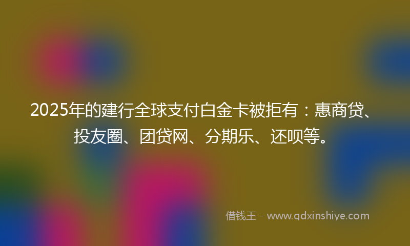 2025年的建行全球支付白金卡被拒有：惠商贷、投友圈、团贷网、分期乐、还呗等。
