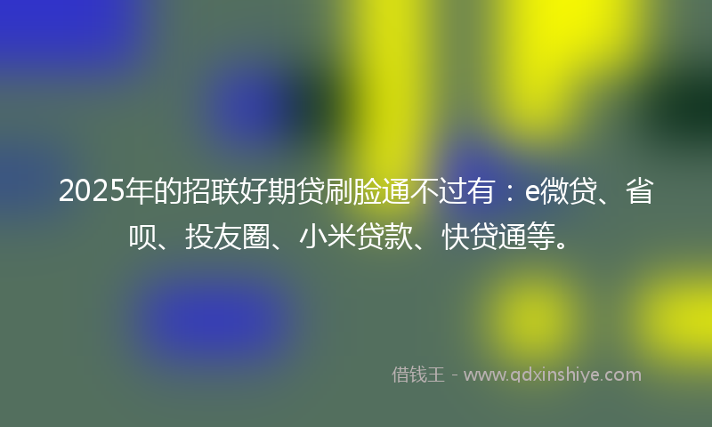 2025年的招联好期贷刷脸通不过有：e微贷、省呗、投友圈、小米贷款、快贷通等。