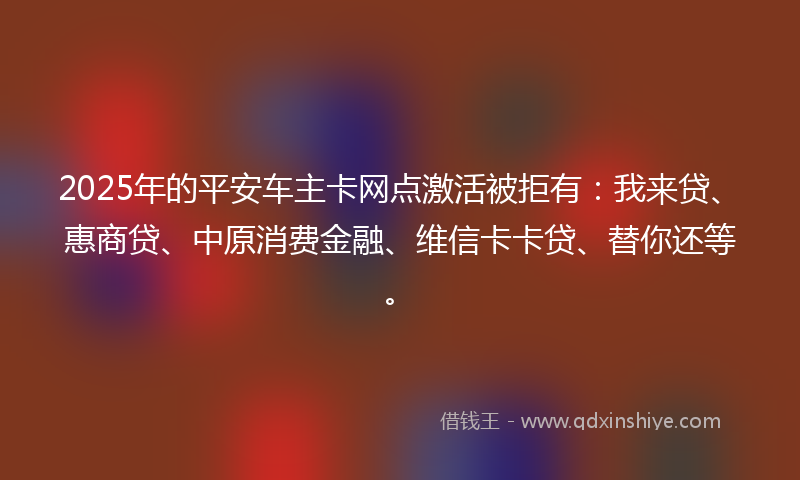 2025年的平安车主卡网点激活被拒有：我来贷、惠商贷、中原消费金融、维信卡卡贷、替你还等。