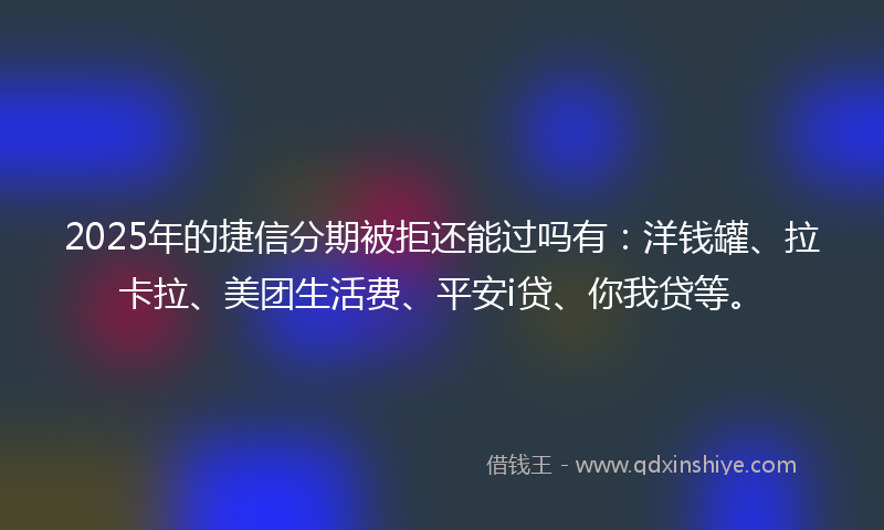 2025年的捷信分期被拒还能过吗有：洋钱罐、拉卡拉、美团生活费、平安i贷、你我贷等。
