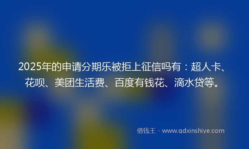 2025年的申请分期乐被拒上征信吗有：超人卡、花呗、美团生活费、百度有钱花、滴水贷等。