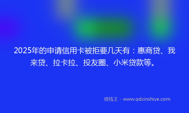 2025年的申请信用卡被拒要几天有：惠商贷、我来贷、拉卡拉、投友圈、小米贷款等。