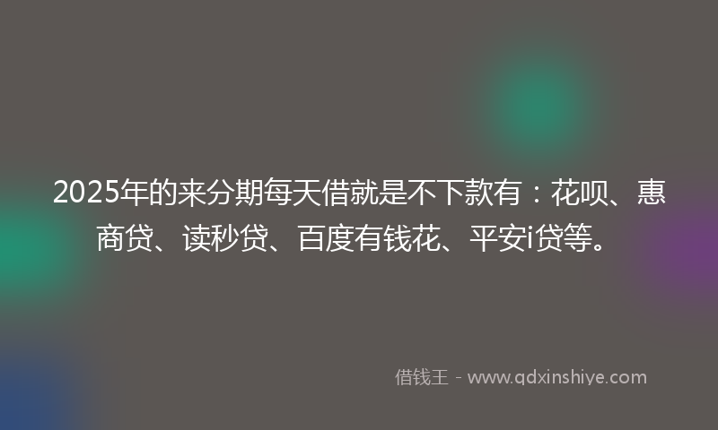 2025年的来分期每天借就是不下款有：花呗、惠商贷、读秒贷、百度有钱花、平安i贷等。