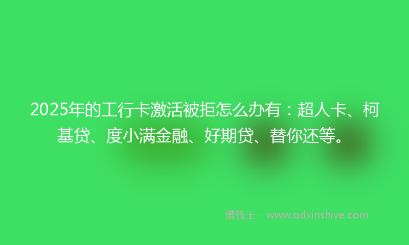 2025年的工行卡激活被拒怎么办有：超人卡、柯基贷、度小满金融、好期贷、替你还等。