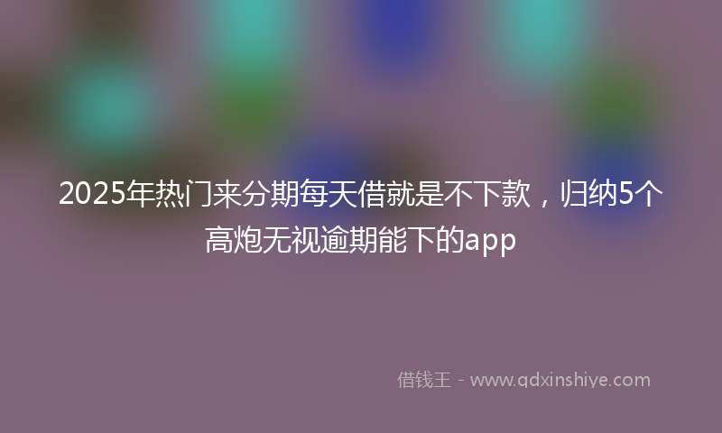 2025年热门来分期每天借就是不下款，归纳5个高炮无视逾期能下的app