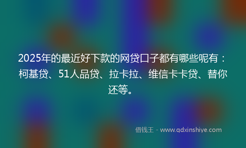 2025年的最近好下款的网贷口子都有哪些呢有：柯基贷、51人品贷、拉卡拉、维信卡卡贷、替你还等。