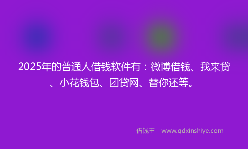 2025年的普通人借钱软件有：微博借钱、我来贷、小花钱包、团贷网、替你还等。