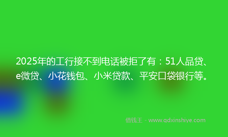 2025年的工行接不到电话被拒了有：51人品贷、e微贷、小花钱包、小米贷款、平安口袋银行等。
