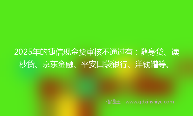 2025年的捷信现金货审核不通过有：随身贷、读秒贷、京东金融、平安口袋银行、洋钱罐等。