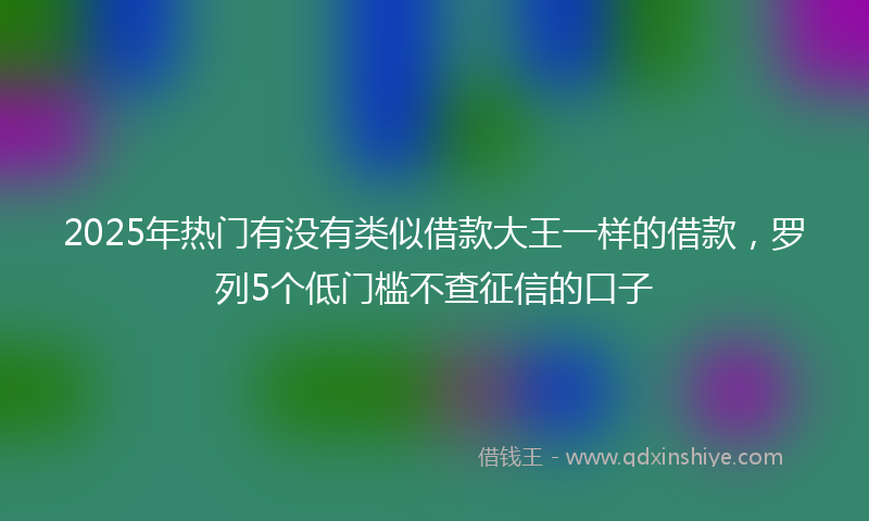 2025年热门有没有类似借款大王一样的借款，罗列5个低门槛不查征信的口子
