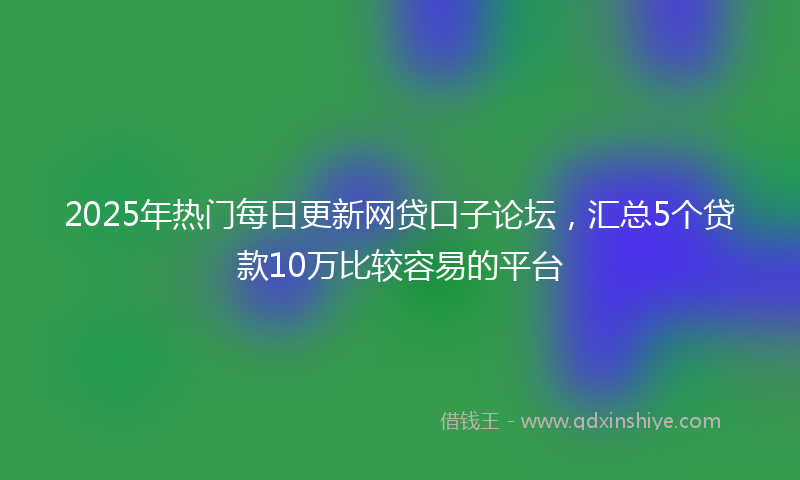 2025年热门每日更新网贷口子论坛，汇总5个贷款10万比较容易的平台