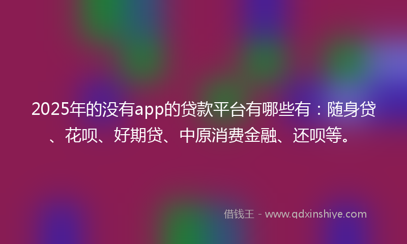 2025年的没有app的贷款平台有哪些有：随身贷、花呗、好期贷、中原消费金融、还呗等。