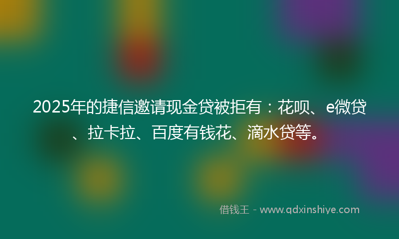 2025年的捷信邀请现金贷被拒有：花呗、e微贷、拉卡拉、百度有钱花、滴水贷等。